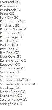 Overland GC Palisades GC Palmbrook CC Palms GC Park City GC Pebblebrook GC Pinehurst GC Pleasant Valley GC Plum Creek GC Purple Sage GC Ranches GC Red Rock GC Remuda GC Rim Rock GC River Oaks GC Rolling Green GC Roosevelt GC Sand Hollow GC Santaluz Club Santa Fe CC Schneiter's Bluff GC Schneiter's Riverside GC Shoshone GC Sleepy Ridge GC Snohomish GC Soldier Hollow GC Springfield GC 