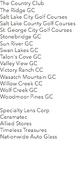The Country Club The Ridge GC Salt Lake City Golf Courses
Salt Lake County Golf Courses
St. George City Golf Courses
Stonebridge GC Sun River GC Swan Lakes GC Talon's Cove GC Valley View GC Victory Ranch CC
Wasatch Mountain GC Willow Creek CC Wolf Creek GC Woodmoor Pines GC Specialty Lens Corp
Ceramatec
Allied Stores
Timeless Treasures
Nationwide Auto Glass 