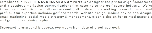 Established in 1994, THE SCORECARD COMPANY is a designer and printer of golf scorecards and a boutique marketing communications firm catering to the golf course industry. We're known as a go-to firm for golf courses and golf professionals seeking to enrich their brand profile. Our expertise includes golf scorecards, website design, mobile device app design, email marketing, social media strategy & management, graphic design for printed materials and golf course photography. Scorecard turn-around is approx. two weeks from date of proof approval.
