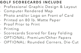 GOLF SCORECARDS INCLUDE - Professional Graphic Design & Layout
- Computer Rendered Map
- Photo and/or Logo on Front of Card
- Printed on 80 lb. Matte Paper
- Proof Prior to Print
- Printing
- Scorecards Scored for Easy Folding
- OPTIONAL: Premium/Other Papers
- OPTIONAL: Rounded Corners, Die-Cut 